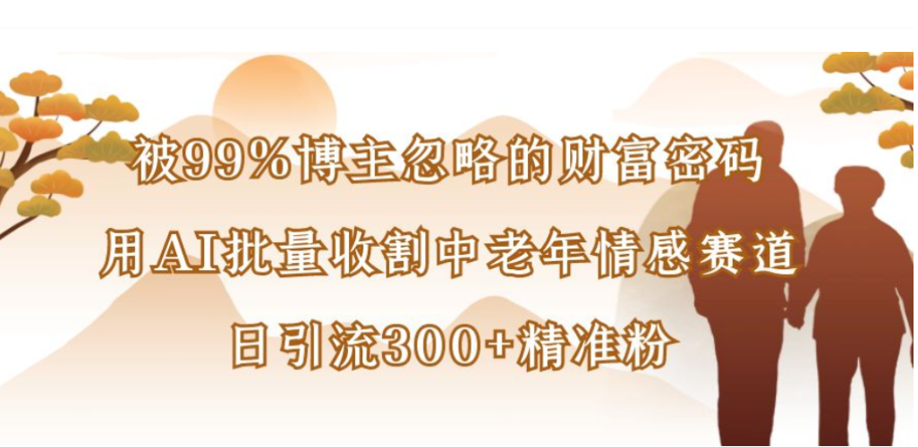 被99%博主忽略的财富密码，用AI批量收割中老年情感赛道，日引流300+精准粉-副业小助手-全网项目库
