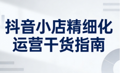 抖音小店精细化运营干货指南新版，助力商家系统提升店铺运营能力（更新26年5月）-副业小助手-全网项目库