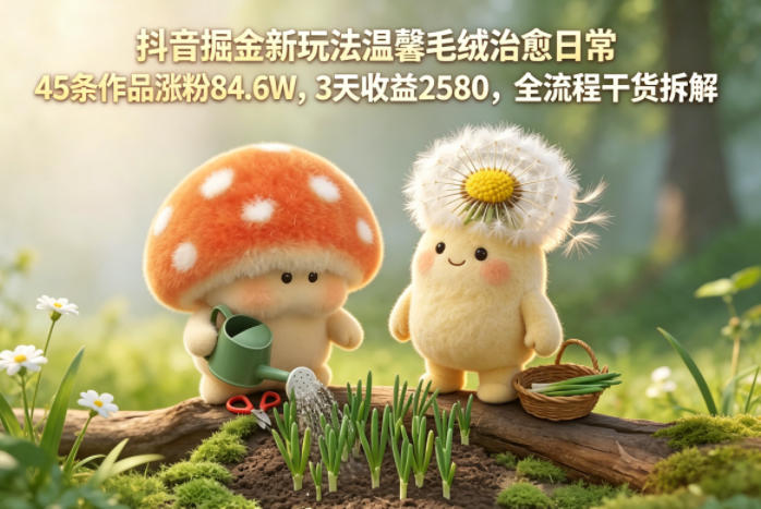 抖音掘金新玩法温馨毛绒治愈日常，45条作品涨粉84.6W，3天收益2580，全流程干货拆解-副业小助手-全网项目库
